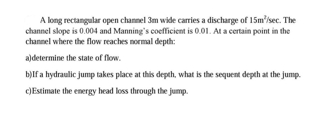 A long rectangular open channel 3m wide carries a discharge of 15m/sec. The channel slope is 0.004 and