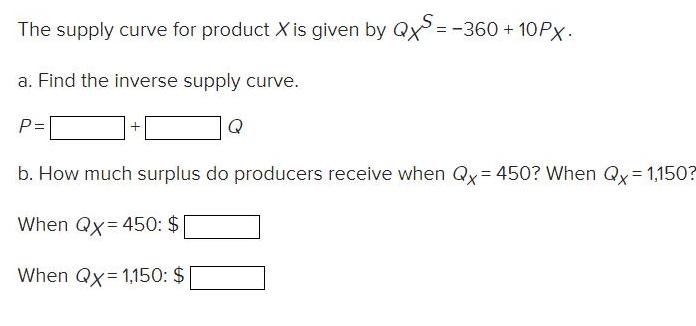 The supply curve for product X is given by QXS = -360+10PX. a. Find the inverse supply curve. P= Q b. How