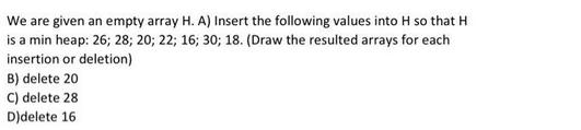 We are given an empty array H. A) Insert the following values into H so that H is a min heap: 26; 28; 20; 22;