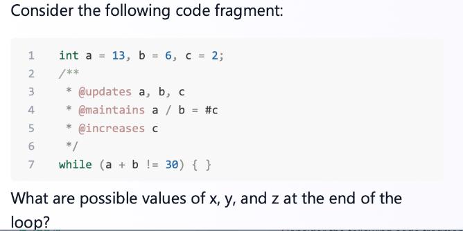 Consider the following code fragment: int a = 13, b = 6, c = 2; /** * @updates a, b, c * @maintains a / b =