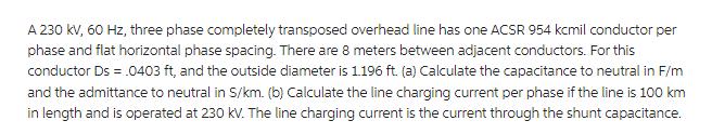 A 230 kV, 60 Hz, three phase completely transposed overhead line has one ACSR 954 kcmil conductor per phase