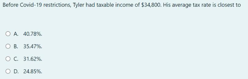 Before Covid-19 restrictions, Tyler had taxable income of $34,800. His average tax rate is closest to OA.