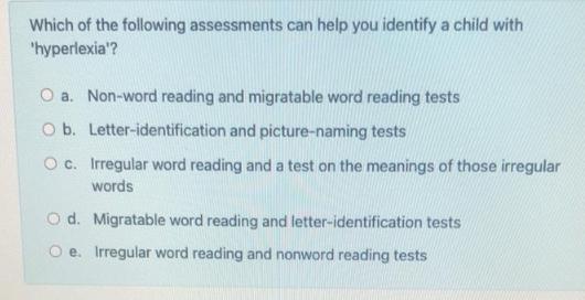 Which of the following assessments can help you identify a child with 'hyperlexia'? O a. Non-word reading and