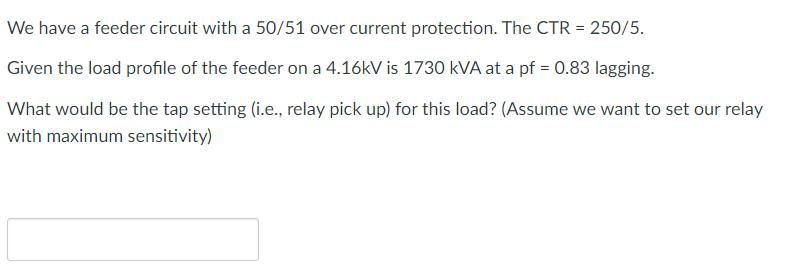 We have a feeder circuit with a 50/51 over current protection. The CTR = 250/5. Given the load profile of the