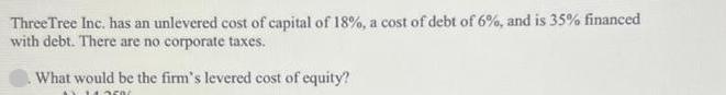 Three Tree Inc. has an unlevered cost of capital of 18%, a cost of debt of 6%, and is 35% financed with debt.