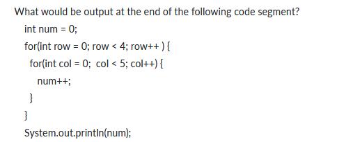 What would be output at the end of the following code segment? int num = 0; for(int row = 0; row < 4; row++ )