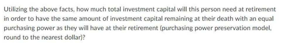 Utilizing the above facts, how much total investment capital will this person need at retirement in order to