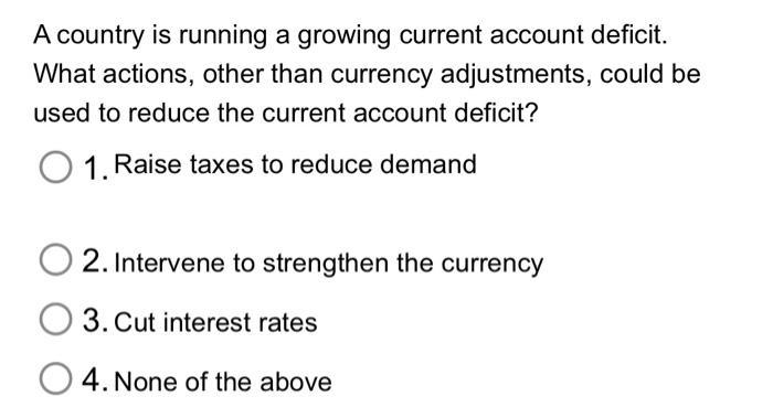 A country is running a growing current account deficit. What actions, other than currency adjustments, could