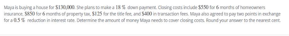 Maya is buying a house for $130,000. She plans to make a 18 % down payment. Closing costs include $550 for 6