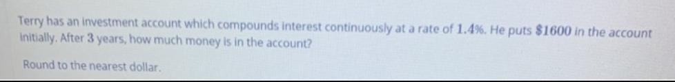 Terry has an investment account which compounds interest continuously at a rate of 1.4%. He puts $1600 in the