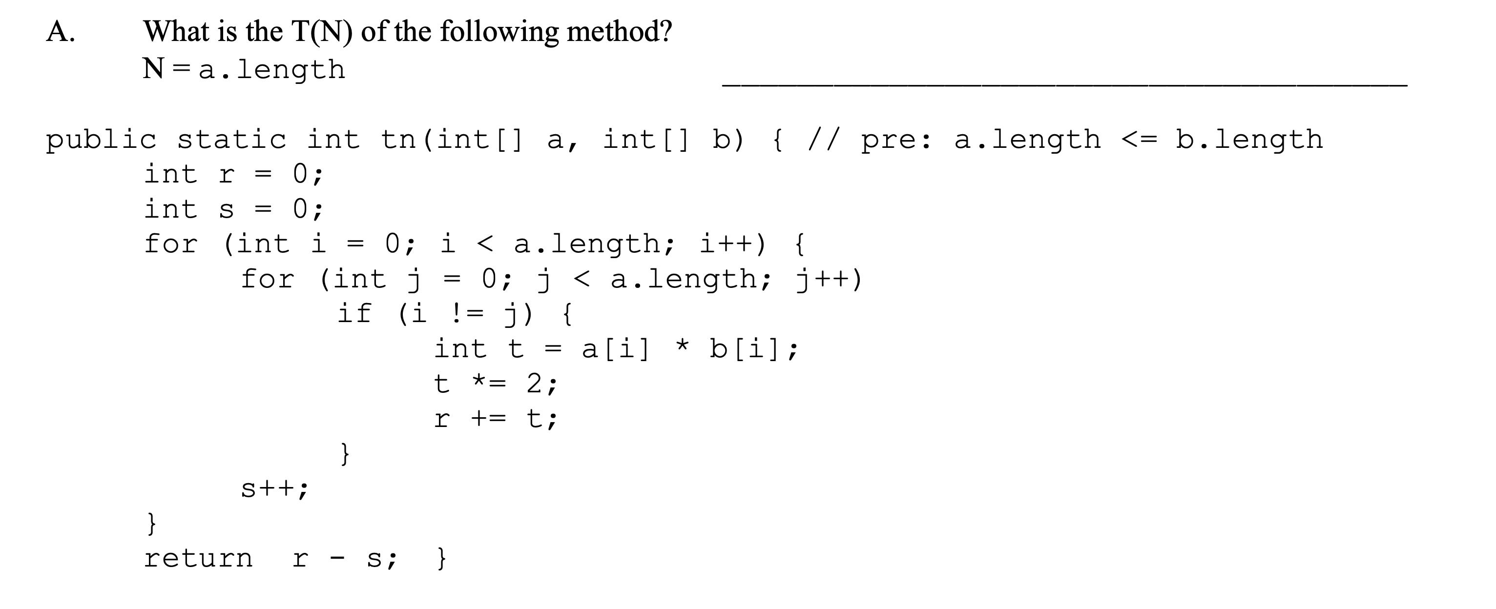 A. What is the T(N) of the following method? N = a.length public static int tn (int[] a, int[] b) { // pre: