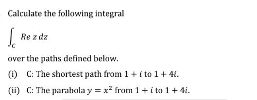 Calculate the following integral So Re z dz over the paths defined below. (1) C: The shortest path from 1 + i