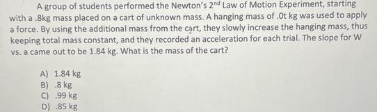 A group of students performed the Newton's 2nd Law of Motion Experiment, starting with a .8kg mass placed on
