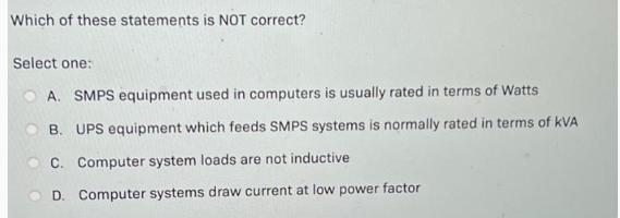 Which of these statements is NOT correct? Select one: A. SMPS equipment used in computers is usually rated in