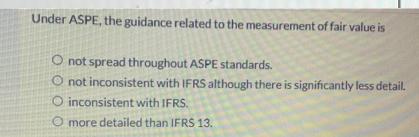 Under ASPE, the guidance related to the measurement of fair value is O not spread throughout ASPE standards.