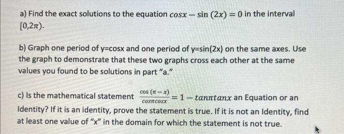 a) Find the exact solutions to the equation cosx-sin (2x) = 0 in the interval [0,2). b) Graph one period of