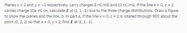 Planes x = 2 and y = -3 respectively, carry charges 8 nC/m2 and 13 nC/m2. If the line x = 0, z = 2 carries