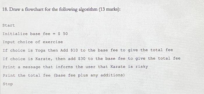 18. Draw a flowchart for the following algorithm (13 marks): Start Initialize base fee $ 50 Input choice of
