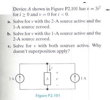 Device A shown in Figure P2.101 has v = 31 for i 20 and v=0 for i < 0. a. Solve for v with the 2-A source