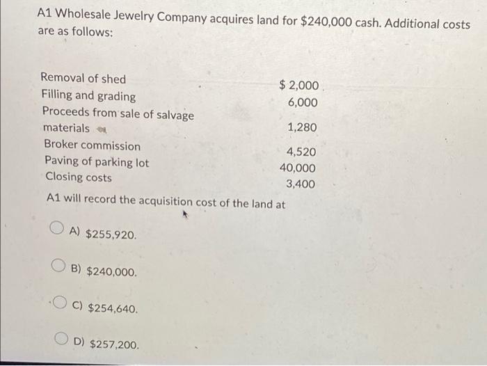 A1 Wholesale Jewelry Company acquires land for $240,000 cash. Additional costs are as follows: Removal of