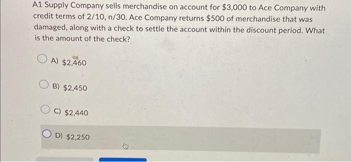 A1 Supply Company sells merchandise on account for $3,000 to Ace Company with credit terms of 2/10, n/30. Ace