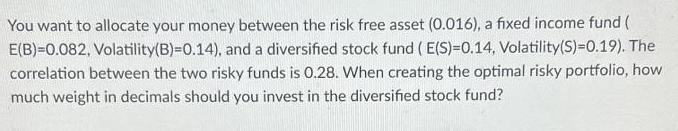 You want to allocate your money between the risk free asset (0.016), a fixed income fund ( E(B)=0.082,