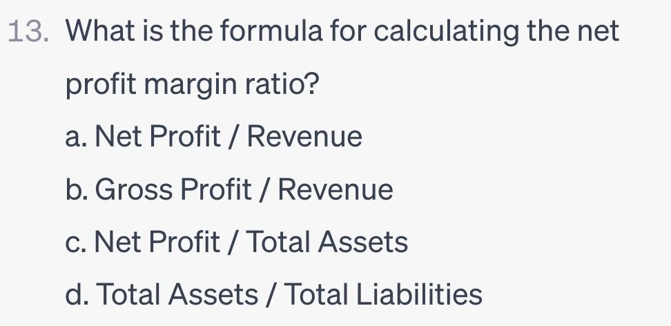 13. What is the formula for calculating the net profit margin ratio? a. Net Profit / Revenue b. Gross Profit