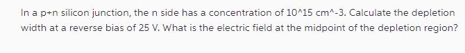 In a p+n silicon junction, the n side has a concentration of 10^15 cm^-3. Calculate the depletion width at a