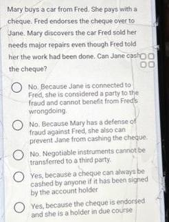 Mary buys a car from Fred. She pays with a cheque. Fred endorses the cheque over to Jane. Mary discovers the