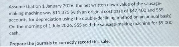 Assume that on 1 January 2026, the net written down value of the sausage- making machine was $11,375 (with an