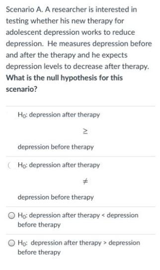 Scenario A. A researcher is interested in testing whether his new therapy for adolescent depression works to