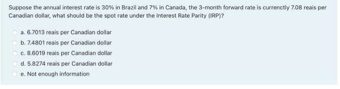 Suppose the annual interest rate is 30% in Brazil and 7% in Canada, the 3-month forward rate is currenctly