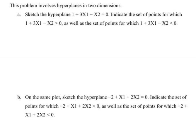 This problem involves hyperplanes in two dimensions. a. Sketch the hyperplane 1 +3X1 X2 = 0. Indicate the set