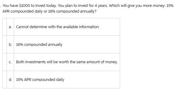 You have $1000 to invest today. You plan to invest for 4 years. Which will give you more money: 15% APR