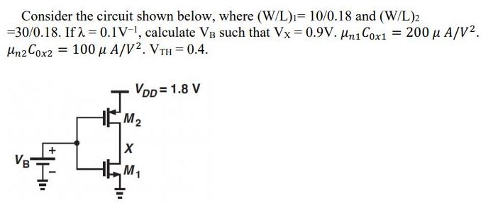 Consider the circuit shown below, where (W/L) 10/0.18 and (W/L)2 =30/0.18. If  = 0.1V-, calculate VB such