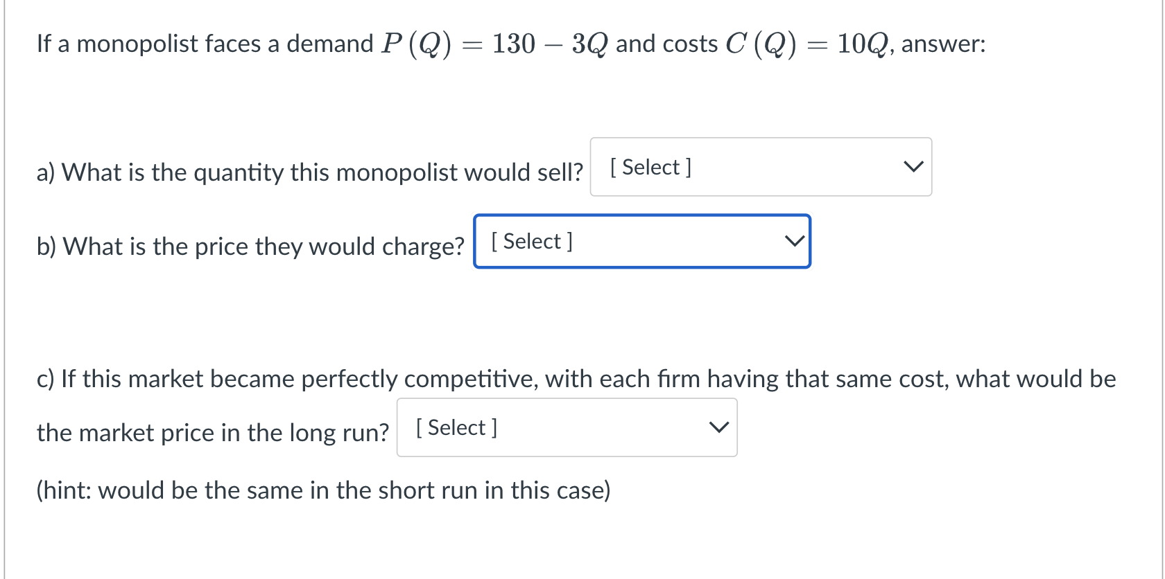 If a monopolist faces a demand P (Q) = 130  3Q and costs C (Q) = 10Q, answer: [Select] a) What is the