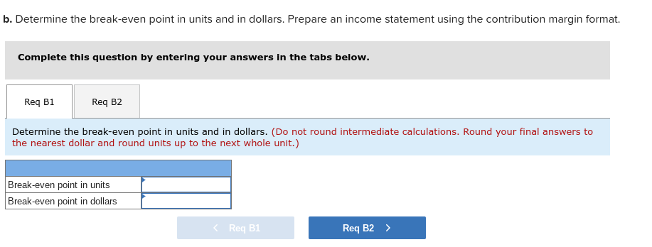 b. Determine the break-even point in units and in dollars. Prepare an income statement using the contribution