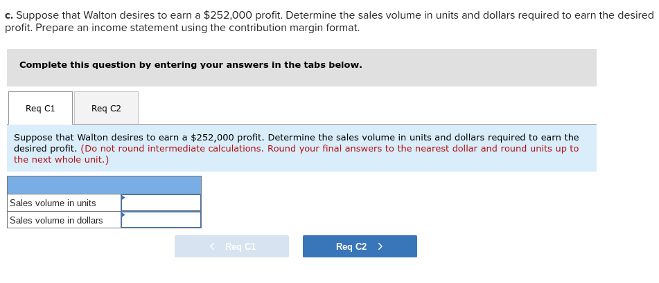 c. Suppose that Walton desires to earn a $252,000 profit. Determine the sales volume in units and dollars
