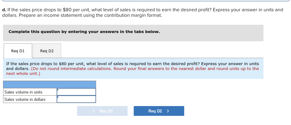 d. If the sales price drops to $80 per unit, what level of sales is required to earn the desired profit?