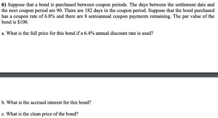 6) Suppose that a bond is purchased between coupon periods. The days between the settlement date and the next