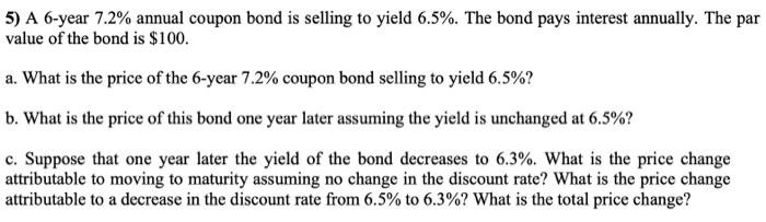5) A 6-year 7.2% annual coupon bond is selling to yield 6.5%. The bond pays interest annually. The par value