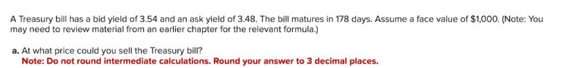 A Treasury bill has a bid yield of 3.54 and an ask yield of 3.48. The bill matures in 178 days. Assume a face