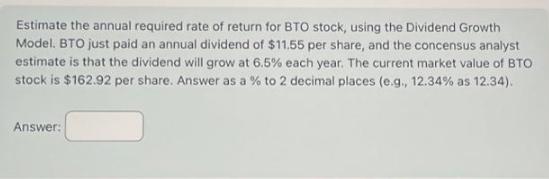 Estimate the annual required rate of return for BTO stock, using the Dividend Growth Model. BTO just paid an