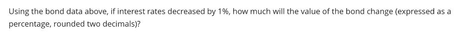 Using the bond data above, if interest rates decreased by 1%, how much will the value of the bond change