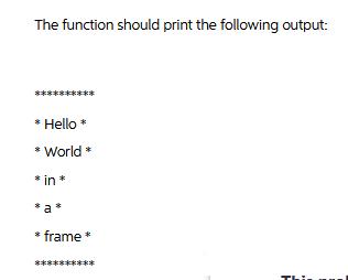 The function should print the following output: * Hello * * World* * in* *a* * frame * ****