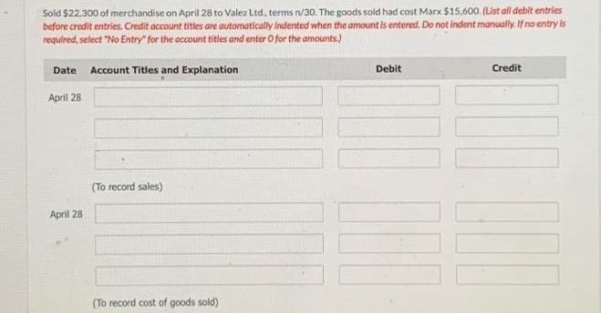 Sold $22,300 of merchandise on April 28 to Valez Ltd., terms n/30. The goods sold had cost Marx $15,600.