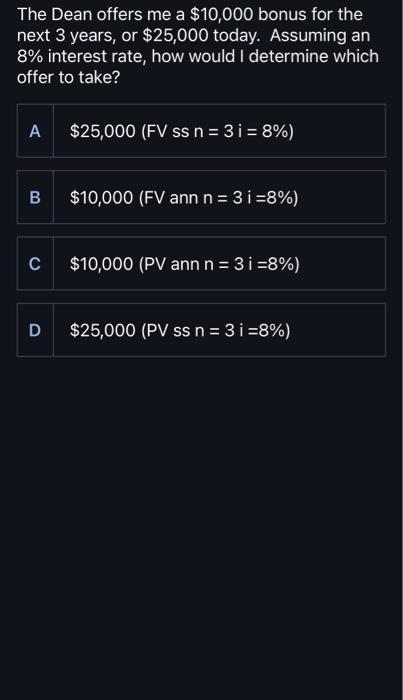 The Dean offers me a $10,000 bonus for the next 3 years, or $25,000 today. Assuming an 8% interest rate, how