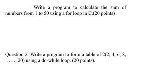Write a program to calculate the sum of numbers from 1 to 50 using a for loop in C. (20 points) Question 2:
