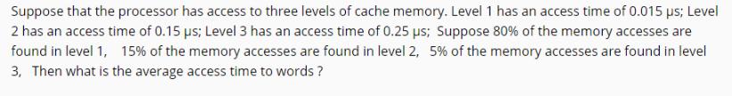Suppose that the processor has access to three levels of cache memory. Level 1 has an access time of 0.015 s;