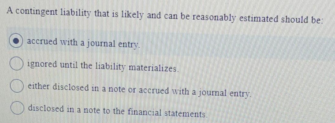 A contingent liability that is likely and can be reasonably estimated should be: accrued with a journal